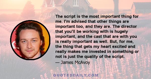 The script is the most important thing for me. I'm advised that other things are important too, and they are. The director that you'll be working with is hugely important, and the cast that are with you is really