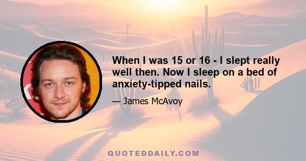 When I was 15 or 16 - I slept really well then. Now I sleep on a bed of anxiety-tipped nails.