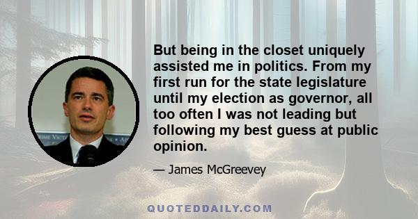 But being in the closet uniquely assisted me in politics. From my first run for the state legislature until my election as governor, all too often I was not leading but following my best guess at public opinion.