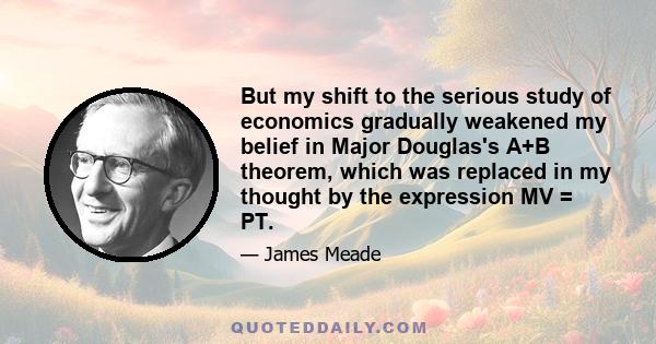 But my shift to the serious study of economics gradually weakened my belief in Major Douglas's A+B theorem, which was replaced in my thought by the expression MV = PT.