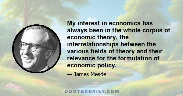 My interest in economics has always been in the whole corpus of economic theory, the interrelationships between the various fields of theory and their relevance for the formulation of economic policy.