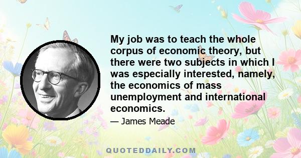 My job was to teach the whole corpus of economic theory, but there were two subjects in which I was especially interested, namely, the economics of mass unemployment and international economics.