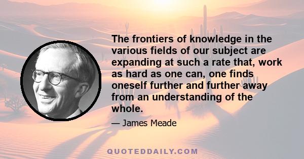 The frontiers of knowledge in the various fields of our subject are expanding at such a rate that, work as hard as one can, one finds oneself further and further away from an understanding of the whole.