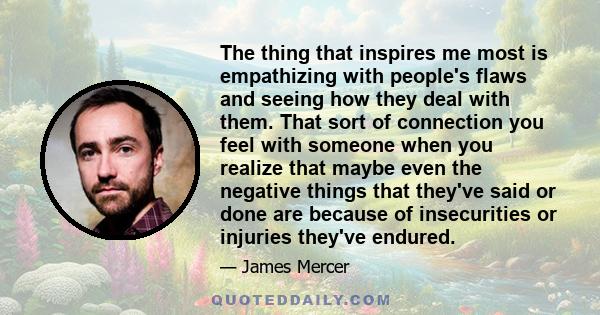 The thing that inspires me most is empathizing with people's flaws and seeing how they deal with them. That sort of connection you feel with someone when you realize that maybe even the negative things that they've said 