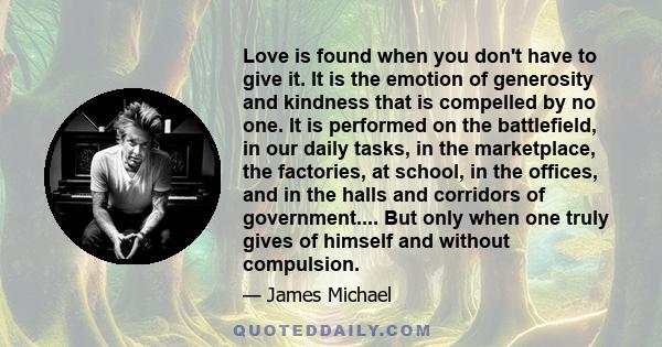 Love is found when you don't have to give it. It is the emotion of generosity and kindness that is compelled by no one. It is performed on the battlefield, in our daily tasks, in the marketplace, the factories, at