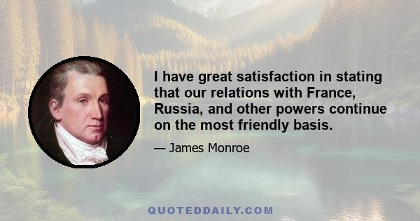 I have great satisfaction in stating that our relations with France, Russia, and other powers continue on the most friendly basis.