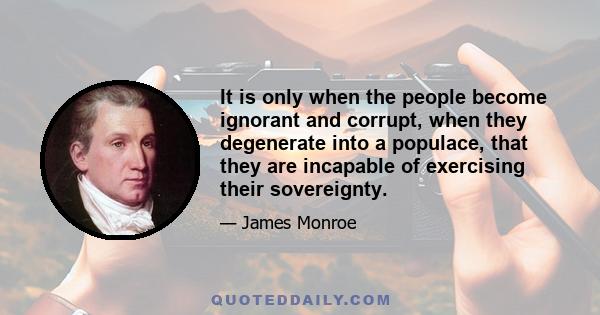 It is only when the people become ignorant and corrupt, when they degenerate into a populace, that they are incapable of exercising the sovereignty. Usurpation is then an easy attainment, and a usurper soon found. The