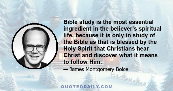 Bible study is the most essential ingredient in the believer's spiritual life, because it is only in study of the Bible as that is blessed by the Holy Spirit that Christians hear Christ and discover what it means to