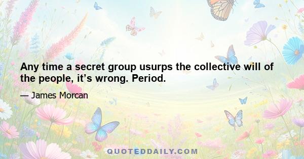 Any time a secret group usurps the collective will of the people, it’s wrong. Period.