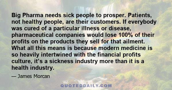 Big Pharma needs sick people to prosper. Patients, not healthy people, are their customers. If everybody was cured of a particular illness or disease, pharmaceutical companies would lose 100% of their profits on the