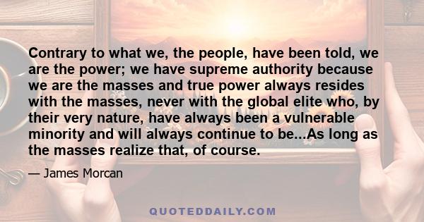 Contrary to what we, the people, have been told, we are the power; we have supreme authority because we are the masses and true power always resides with the masses, never with the global elite who, by their very