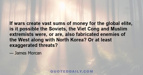 If wars create vast sums of money for the global elite, is it possible the Soviets, the Viet Cong and Muslim extremists were, or are, also fabricated enemies of the West along with North Korea? Or at least exaggerated