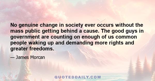 No genuine change in society ever occurs without the mass public getting behind a cause. The good guys in government are counting on enough of us common people waking up and demanding more rights and greater freedoms.