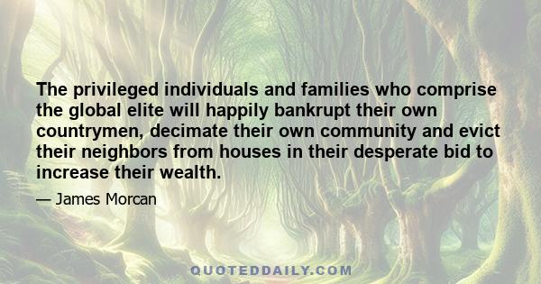 The privileged individuals and families who comprise the global elite will happily bankrupt their own countrymen, decimate their own community and evict their neighbors from houses in their desperate bid to increase