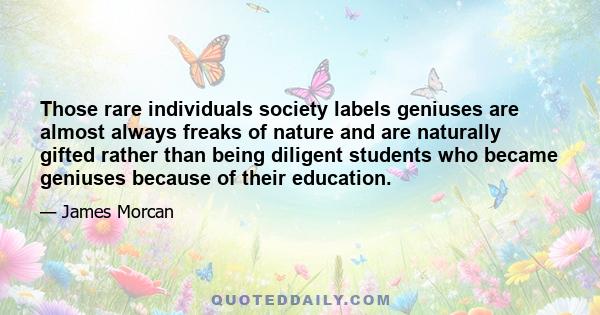 Those rare individuals society labels geniuses are almost always freaks of nature and are naturally gifted rather than being diligent students who became geniuses because of their education.