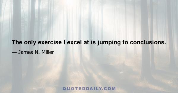 The only exercise I excel at is jumping to conclusions.