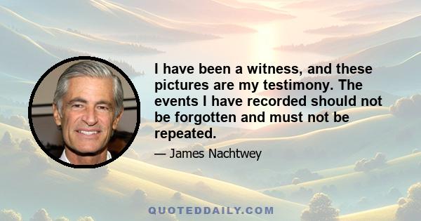 I have been a witness, and these pictures are my testimony. The events I have recorded should not be forgotten and must not be repeated.