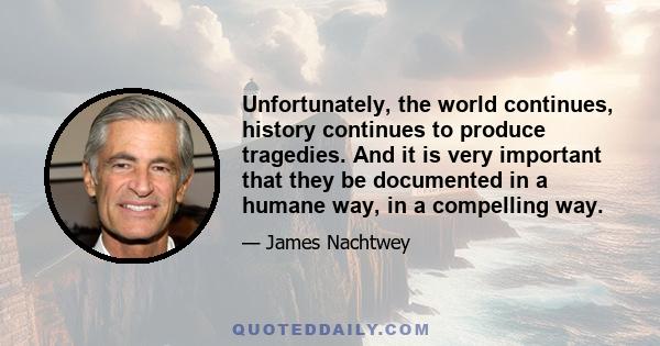 Unfortunately, the world continues, history continues to produce tragedies. And it is very important that they be documented in a humane way, in a compelling way.