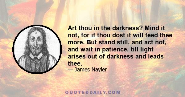 Art thou in the darkness? Mind it not, for if thou dost it will feed thee more. But stand still, and act not, and wait in patience, till light arises out of darkness and leads thee.