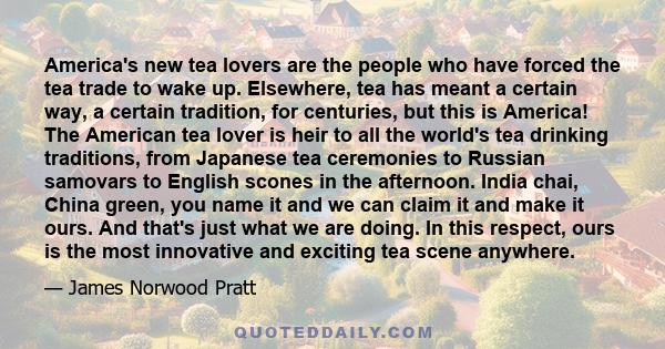 America's new tea lovers are the people who have forced the tea trade to wake up. Elsewhere, tea has meant a certain way, a certain tradition, for centuries, but this is America! The American tea lover is heir to all