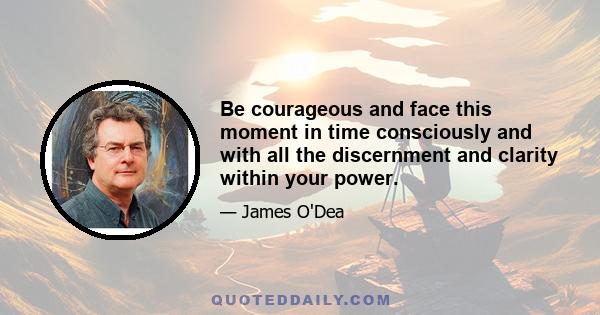 Be courageous and face this moment in time consciously and with all the discernment and clarity within your power.