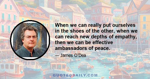 When we can really put ourselves in the shoes of the other, when we can reach new depths of empathy, then we can be effective ambassadors of peace.