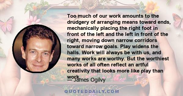 Too much of our work amounts to the drudgery of arranging means toward ends, mechanically placing the right foot in front of the left and the left in front of the right, moving down narrow corridors toward narrow goals. 