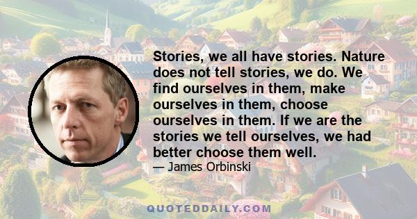 Stories, we all have stories. Nature does not tell stories, we do. We find ourselves in them, make ourselves in them, choose ourselves in them. If we are the stories we tell ourselves, we had better choose them well.