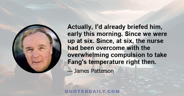 Actually, I'd already briefed him, early this morning. Since we were up at six. Since, at six, the nurse had been overcome with the overwhelming compulsion to take Fang's temperature right then.