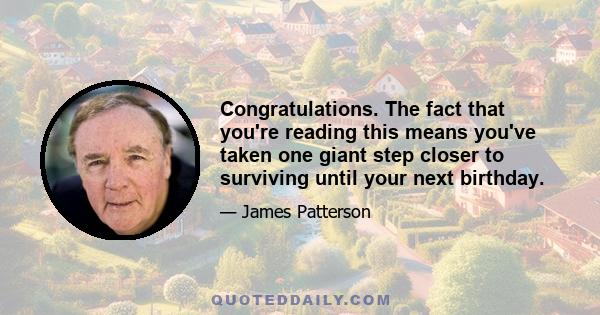 Congratulations. The fact that you're reading this means you've taken one giant step closer to surviving until your next birthday.