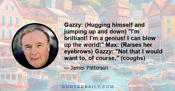 Gazzy: (Hugging himself and jumping up and down) I'm brilliant! I'm a genius! I can blow up the world! Max: (Raises her eyebrows) Gazzy: Not that I would want to, of course, (coughs)