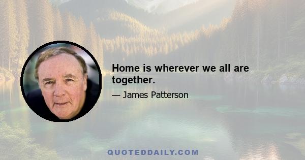 Home is wherever we all are together.