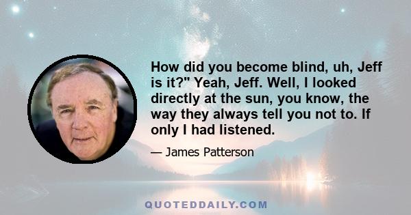 How did you become blind, uh, Jeff is it? Yeah, Jeff. Well, I looked directly at the sun, you know, the way they always tell you not to. If only I had listened.