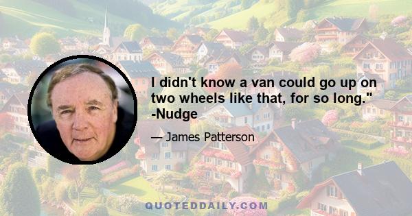 I didn't know a van could go up on two wheels like that, for so long. -Nudge
