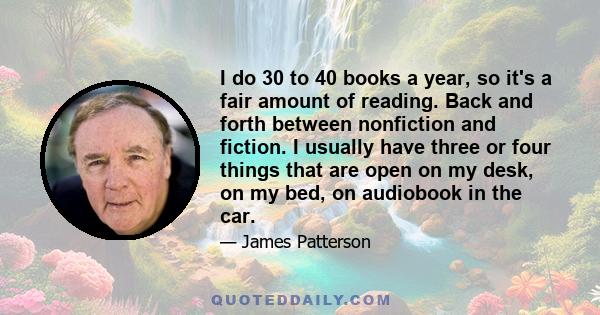 I do 30 to 40 books a year, so it's a fair amount of reading. Back and forth between nonfiction and fiction. I usually have three or four things that are open on my desk, on my bed, on audiobook in the car.