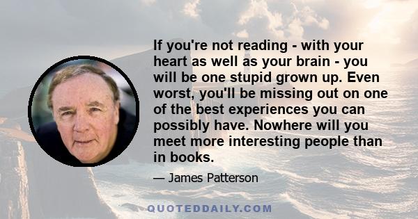 If you're not reading - with your heart as well as your brain - you will be one stupid grown up. Even worst, you'll be missing out on one of the best experiences you can possibly have. Nowhere will you meet more