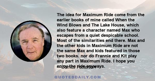 The idea for Maximum Ride come from the earlier books of mine called When the Wind Blows and The Lake House, which also feature a character named Max who escapes from a quiet despicable school. Most of the similarities