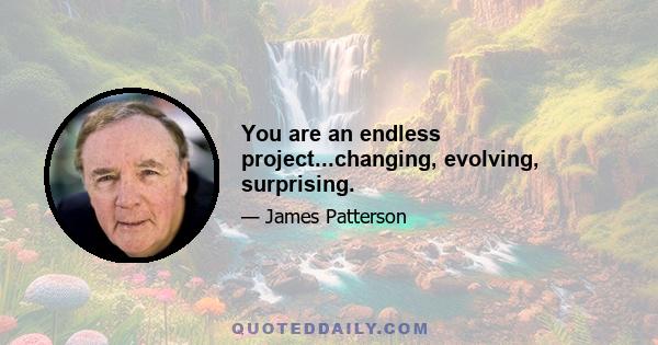 You are an endless project...changing, evolving, surprising.