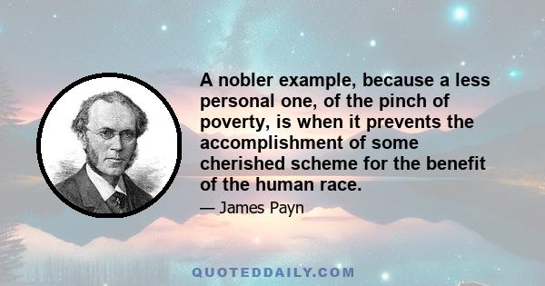 A nobler example, because a less personal one, of the pinch of poverty, is when it prevents the accomplishment of some cherished scheme for the benefit of the human race.