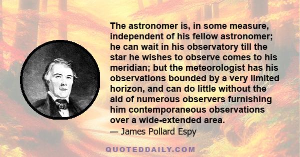 The astronomer is, in some measure, independent of his fellow astronomer; he can wait in his observatory till the star he wishes to observe comes to his meridian; but the meteorologist has his observations bounded by a