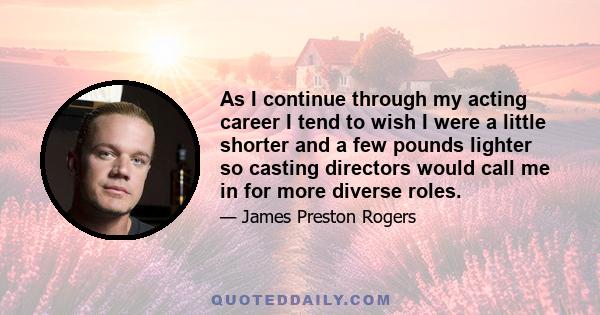 As I continue through my acting career I tend to wish I were a little shorter and a few pounds lighter so casting directors would call me in for more diverse roles.