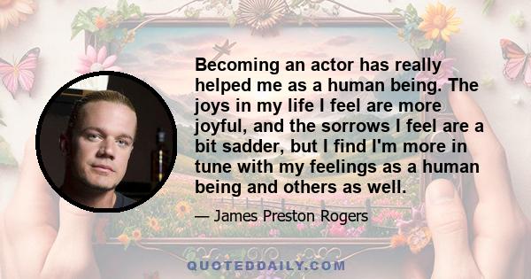 Becoming an actor has really helped me as a human being. The joys in my life I feel are more joyful, and the sorrows I feel are a bit sadder, but I find I'm more in tune with my feelings as a human being and others as