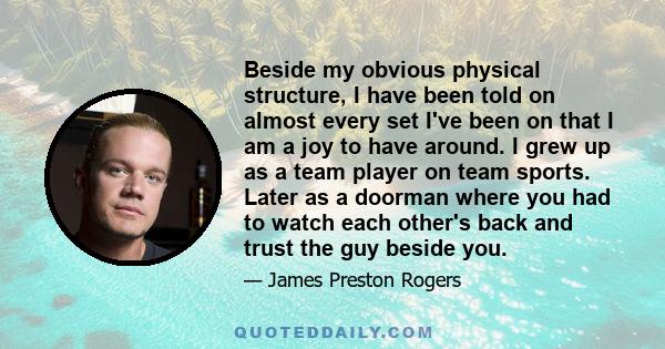 Beside my obvious physical structure, I have been told on almost every set I've been on that I am a joy to have around. I grew up as a team player on team sports. Later as a doorman where you had to watch each other's