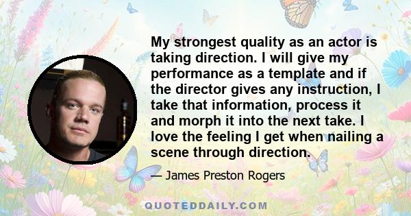 My strongest quality as an actor is taking direction. I will give my performance as a template and if the director gives any instruction, I take that information, process it and morph it into the next take. I love the