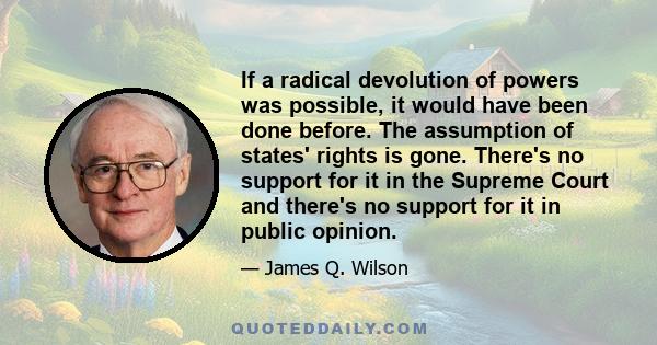 If a radical devolution of powers was possible, it would have been done before. The assumption of states' rights is gone. There's no support for it in the Supreme Court and there's no support for it in public opinion.