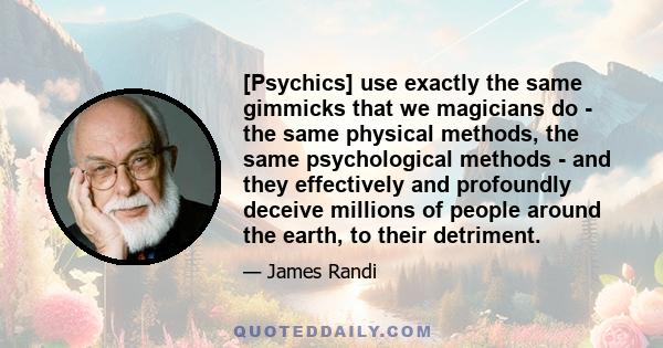 [Psychics] use exactly the same gimmicks that we magicians do - the same physical methods, the same psychological methods - and they effectively and profoundly deceive millions of people around the earth, to their