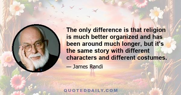 The only difference is that religion is much better organized and has been around much longer, but it's the same story with different characters and different costumes.