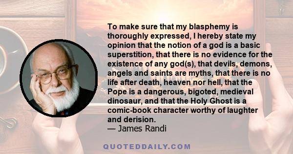 To make sure that my blasphemy is thoroughly expressed, I hereby state my opinion that the notion of a god is a basic superstition, that there is no evidence for the existence of any god(s), that devils, demons, angels