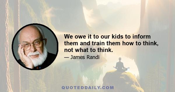 We owe it to our kids to inform them and train them how to think, not what to think.