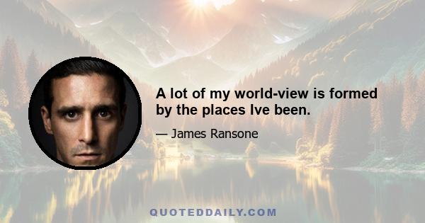 A lot of my world-view is formed by the places Ive been.